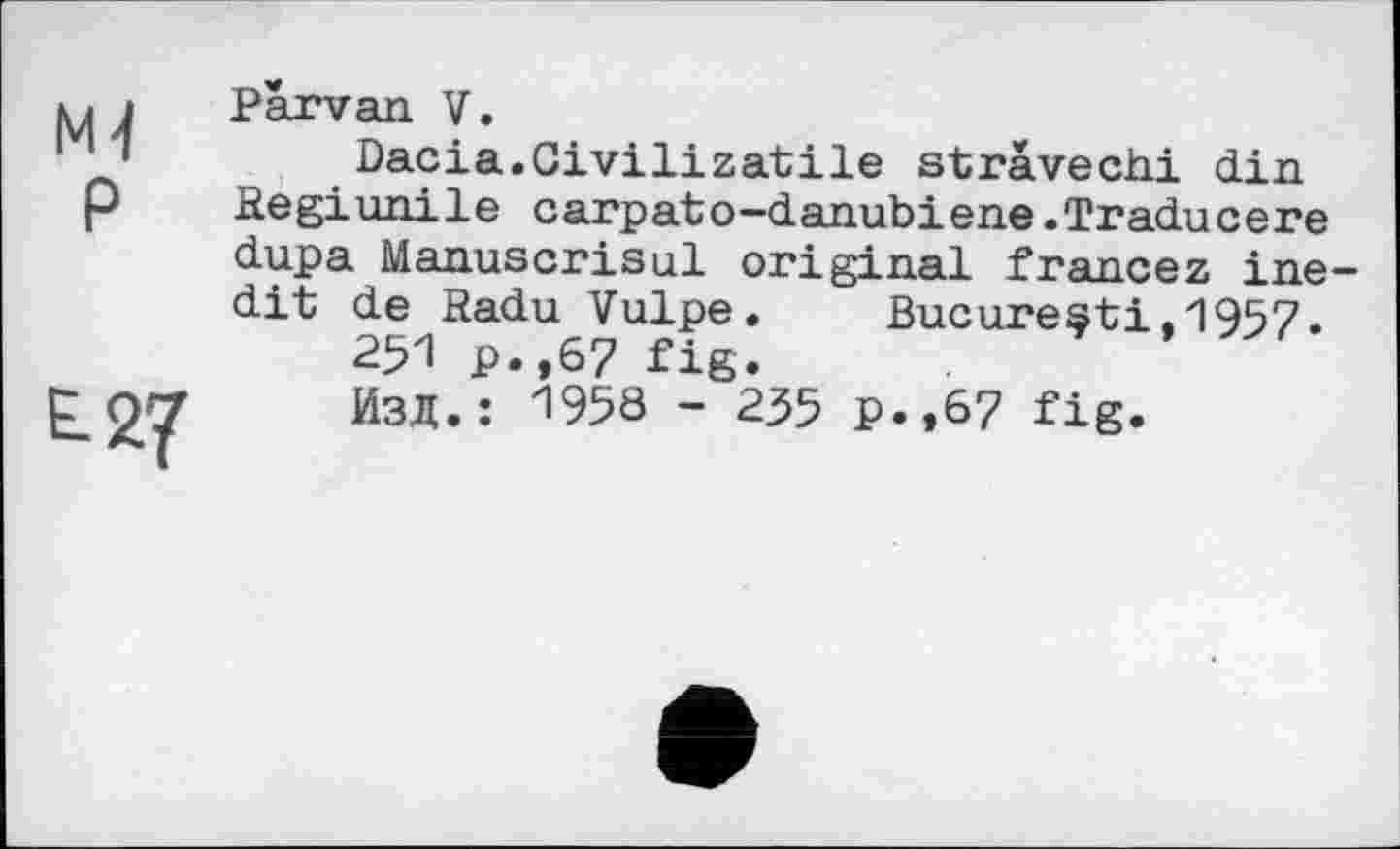 ﻿Mj
P
£2?
Parvan V.
Dacia.Givilizatile stravechi din Regiunile carpato-danubiene.Traducere dupa Manuscrisul original francez inedit de Radu Vulpe.	Bucuresti.1957.
251 P.,67 fig.
Изд.: 1958 - 235 p.,67 fig.